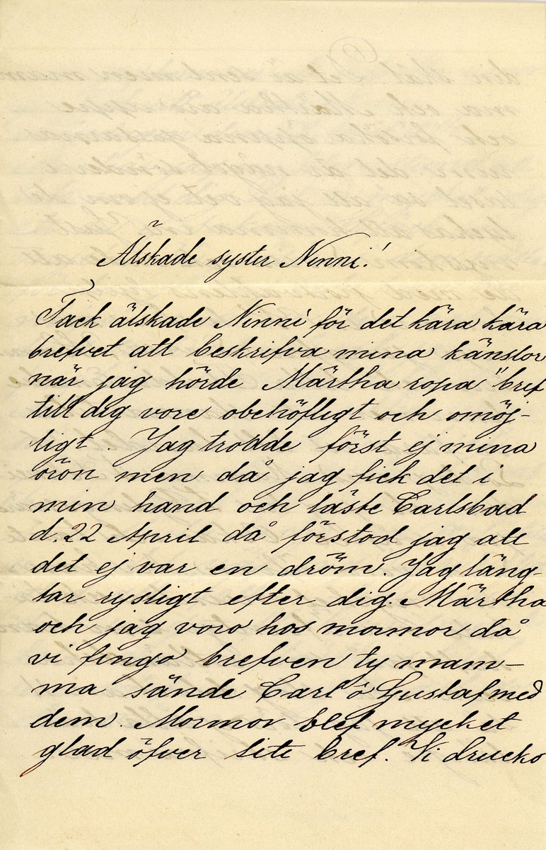 Brev skrivet den 1874-04-23 av 13-åriga Ester Hammarstedt till hennes storasyster Nini (Ellen) Hammarstedt. Brevet består av fyra sidor text skrivna på ett vikt pappersark. Brevet hittades utan kuvertet. Handskrivet i svart bläck.

Brevavskrift:

[Sida 1]
Älskade syster Ninni!
Tack älskade Ninni för det kära kära brefvet att beskrifva mina känslor när jag hörde Märtha ropa "brefv till dig" vore obehöfligt och omöjligt. Jag trodde först ej mina öron men då jag fick det i min hand och läste Carlsbad d.22 April då förstod jag att det ej var en dröm. Jag längter rysligt efter dig. Märtha och jag voro hos mormor då vi fingo brefven ty mamma sände Carl å Gustaf med dem. Mormor blefv mycket glad öfver lite brefv. Vi drucko

[Sida 2]
din skål. Det är sent men mamma och Märtha äro uppe och försöka öppna gossarnas rum, det är något sönder i låset så jag vet ej om de lyckas att komma in. Just nyss kom Lovisa och sade att de med portvaktens hjelp kommo in. Vi hafva nu nya jungfrun, Lovisa, Hanna och lilla Thilda. Emelie kommer att stanna tills vi fara ut till landet. I Lördags voro Mamma F Sehneidrer och jag hos F Rydingssärd på souarée. Oskar och Tant Lina voro äfven den hanvar mycket munter och talade om äfventyr som han haft på sin utomländska resa. Nu slog klockan II så att jag törs ej sitta här längre och skrifva mer,

[Sida 3]
men jag kommer att fortsätta i morgon. Godnatt älskade Ninni.
Måndagen den 23 April 1874.
Åter har jag en liten stund att tala med dig. Det är mycket soligt, att du ej saknar Björek för mycket. Jag läser i den nästan för hvarje jag och kan nunågra verser ur den, ack om du sutte bredvid och jag finge läsa upp dem för dig. Ack Ninni jag blef riktigt ledsen när jag läste att du skref: förlåt mig att jag ibland [..?] med dig. Voro den någon som skulle bedja om förståelse voro det väl jag. Jag är riktigt glad att du fått träffa den där unga fliekan som du talar om i [..?] bref ni blifva nog snart goda vänner

[Sida 4]
Jag har ej mycket nytt att säga dig men du märker nog att jag ej har glömt Tante Ennejs odr. Vi voro hos henne en liten stund för att lemna ditt bref. Hon blef hjertligt glad öfver det och voro mycket vänlig emot oss. Fredagen. Idag är det lof här hurra [understruket] man slipper tänka, på lexor och sådant, så skön! Kungen å Drottningen äro i Göteborg som du troligen vet af tidningarna. Tack älskade Ninni för ditt sista bref. Många helsningar från Karl och Gustaf. Förlåt slarfvet beder din alltid tillogifna syster
Ester
Skrif snart!