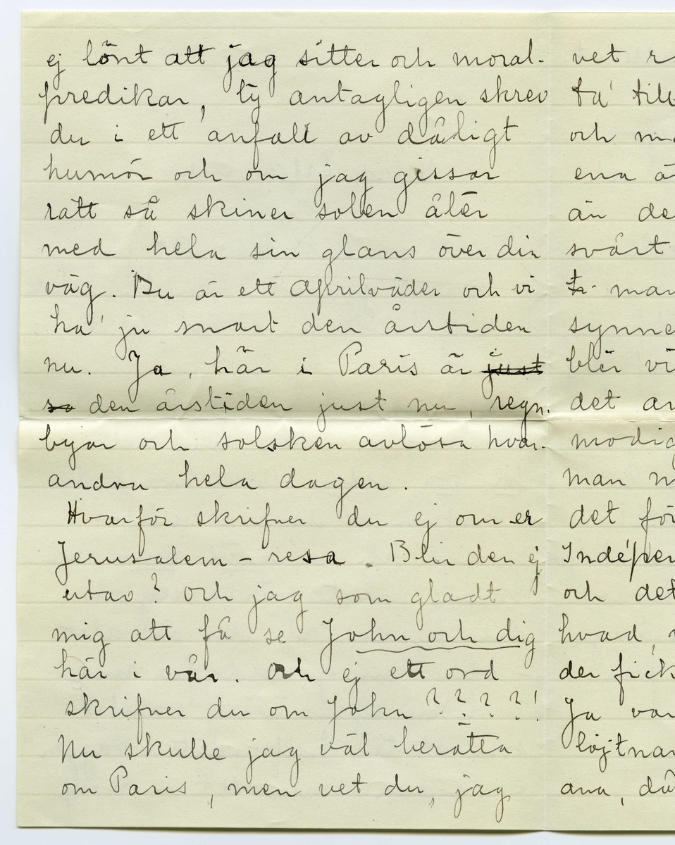 Brev 1914-03-17 från Hilda till Ester Bauer, bestående av fyra sidor skrivna på fram- och baksidan av ett vikt pappersark. Huvudsaklig skrift handskriven med svart bläck. 
.
BREVAVSKRIFT:
.
[Kuvert baksida]
[Poststämpel: LIDINGÖ-BREVIK 19-3-1914]
.
[Kuvert framsida]
[Frimärke: REPUBLIQUE FRANÇAISE, 25 c POSTES samt poststämpel: PAR--- R. DANTON 17 MARS 12 H]
Fru
Ester-Lisa Bauer
Lidingö-Brevik
Suède
.
[Sida 1]
Kära Ester lilla!
Tack för ditt brev. Att jag
ej svarat [understruket: ”genast”] som du önskade
har ej berott på likgiltighet,
det försäkrar jag dig, men dina 
rader gaf mig rätt mycket att
tänka på! Du har det 
[understruket: för bra] Ester. Allt hvad du
önskar av denna verldens
goda och en [understruket: snäll man] men
man måste vårda sig om
sin lycka, och du är allt
-- bliv nu ej ond på mig –
en liten egensinnig varelse
som stöter hufvudet i väggen
i onödan. Men det är nog
.
[Sida 2]
ej lönt att jag sitter och moral-
predikar, ty antagligen skrev
du i ett anfall av dåligt
humör och om jag gissar
rätt så skiner solen åter
med hela sin glans över din
väg. Du är ett aprilväder och vi
ha ju snart den årstiden
nu. Ja, här i Paris är [överstruket: just
so] den årstiden just nu, regn-
byar och solsken avlösa hvar-
andra hela dagen.
Hvarför skrifver du ej om er
Jerusalem-resa. Blir den ej
utav? och jag som gladt 
mig att få se [understruket: John och dig]
här i vår. Och ej ett ord
skrifver du om John????!
Nu skulle jag väl berätta
om Paris, men vet du, jag
.
[Sida 3]
vet rakt ej hvad jag skall
ta’ till. Paris är som en hvirvel
och man vet ej hvarför det
ena är mera att tala om 
än det andra. Det är så
svårt att måla här, ty
[överstruket: h] man ser så mycken be
synnerlig Konst, att man
blir vimmelkantig derav, och
det anses [understruket: rysligt] gammal-
modigt och ”akademiskt” om
man målar så det syns hvad
det föreställer. ”Salons des 
Indépendants” är nu öppnad
och det trotsar all beskrifning
hvad, märkvärdiga tavlor man
der fick skåda.
Ja var det ej hemskt med
löjtnant Engelbreckt. Hvem kunde
ana, då vi i höstas voro i Strängnäs
.
[Sida 4]
att en sådan tragedi skulle ut-
spelas i dubletten!
Ja livet är svårt att lefva –
även då man är i Paris och
ej är gift!
Kan hälsa dig från Ciacellis, jag
är rätt ofta tillsammans med
dem. De ha en liten söt pojke,
det skulle du också skaffa dig
Ester, de skulle vara en bra
motvigt mot alla dina [understruket: griller]
Är Tyra hemkommen? Hur mår
Bergströms, och ”han” (archi-
tekten?) du kan gerna skrifva
och tala om lite’ av hvarje
hemifrån. Tag nu många
hjertliga helsningar från
din tillgifna vän
Hilda
Paris 16 Mars
13 Rue de l’Odeon