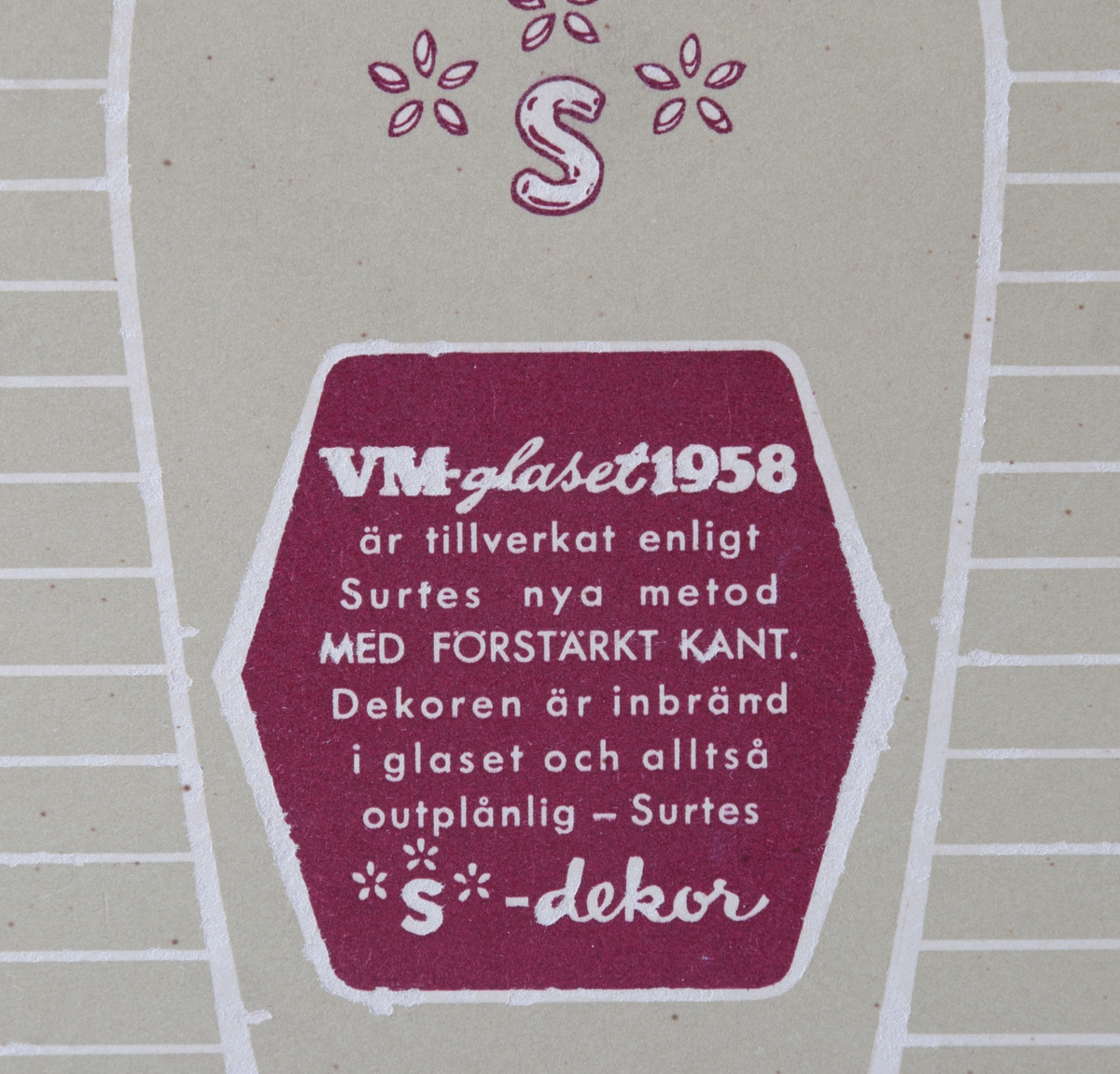 Dricksglas, tre stycken i en originalkartong med tryck och information om "S-dekor" på baksidan. Tillverkade för VM i fotboll 1958. Varje glas har en guldkant och texten; "VM 1958" i vitt, samt text "Sverige", "fotboll" och en fotbollsspelare i vardera färgen rött, blått och grönt.

Inskrivet i huvudkatalogen 1958.